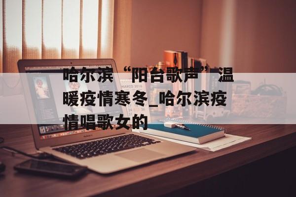 哈尔滨“阳台歌声”温暖疫情寒冬_哈尔滨疫情唱歌女的