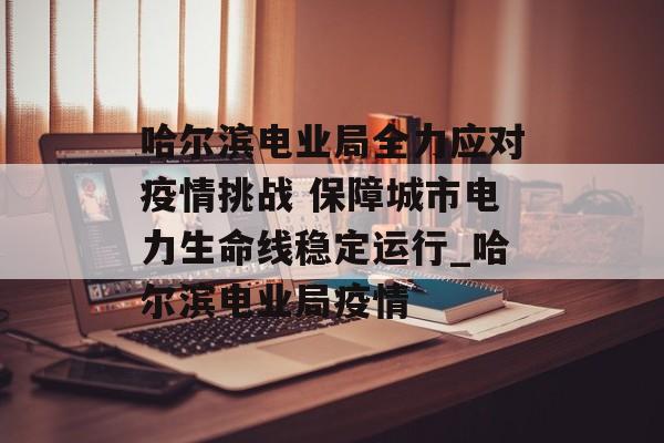 哈尔滨电业局全力应对疫情挑战 保障城市电力生命线稳定运行_哈尔滨电业局疫情