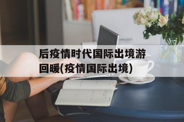 后疫情时代国际出境游回暖(疫情国际出境)