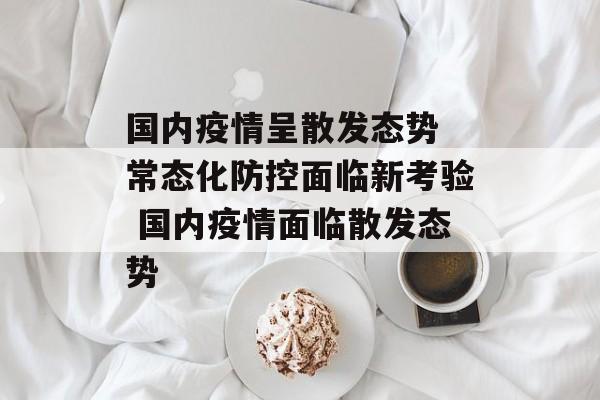 国内疫情呈散发态势 常态化防控面临新考验 国内疫情面临散发态势