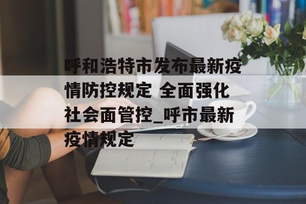 呼和浩特市发布最新疫情防控规定 全面强化社会面管控_呼市最新疫情规定