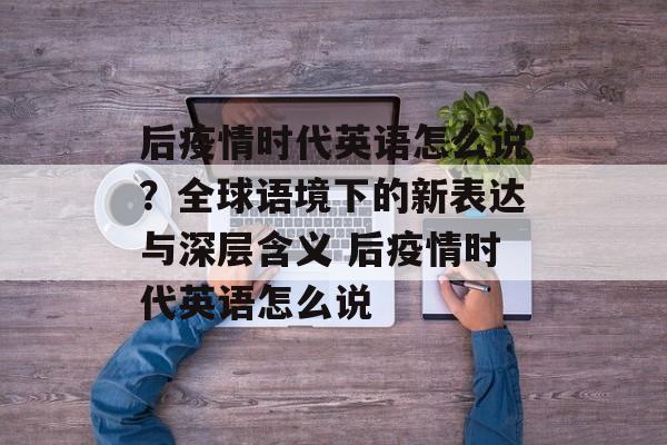 后疫情时代英语怎么说？全球语境下的新表达与深层含义 后疫情时代英语怎么说