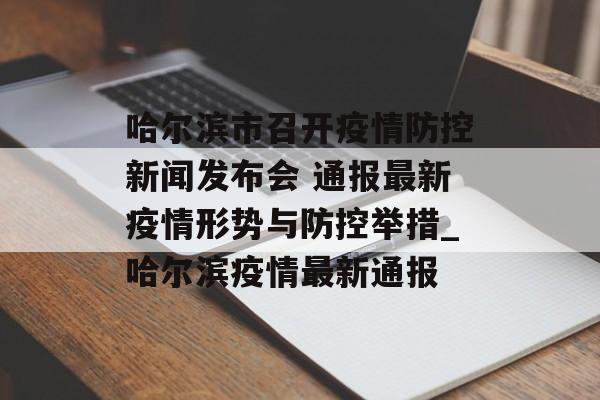 哈尔滨市召开疫情防控新闻发布会 通报最新疫情形势与防控举措_哈尔滨疫情最新通报