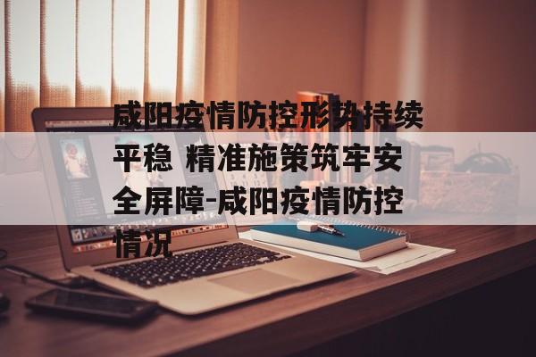 咸阳疫情防控形势持续平稳 精准施策筑牢安全屏障-咸阳疫情防控情况