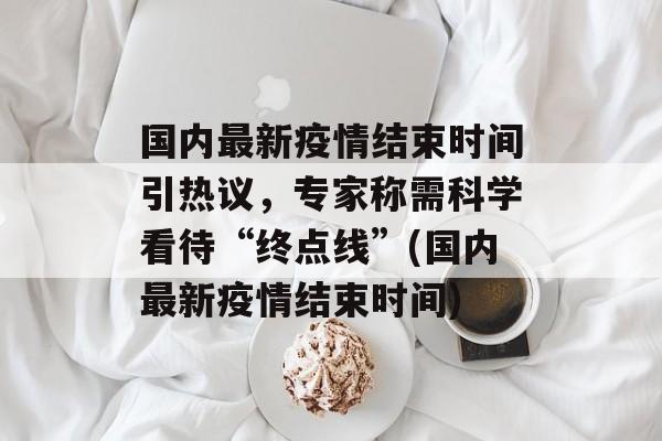 国内最新疫情结束时间引热议，专家称需科学看待“终点线”(国内最新疫情结束时间)