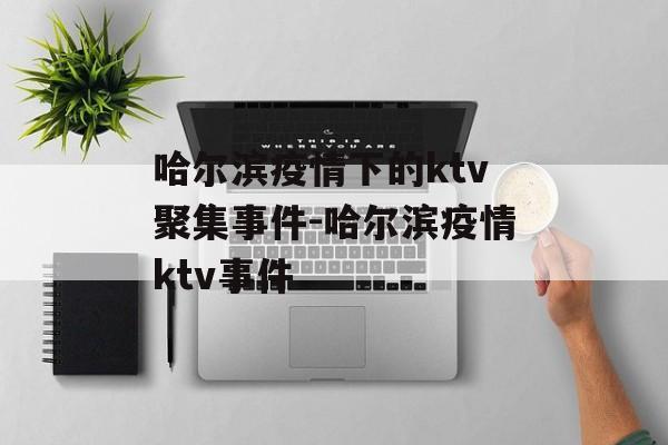 哈尔滨疫情下的ktv聚集事件-哈尔滨疫情ktv事件