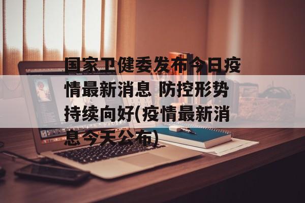 国家卫健委发布今日疫情最新消息 防控形势持续向好(疫情最新消息今天公布)