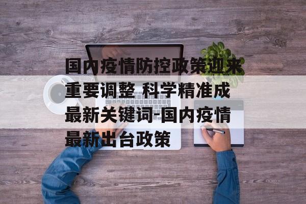 国内疫情防控政策迎来重要调整 科学精准成最新关键词-国内疫情最新出台政策