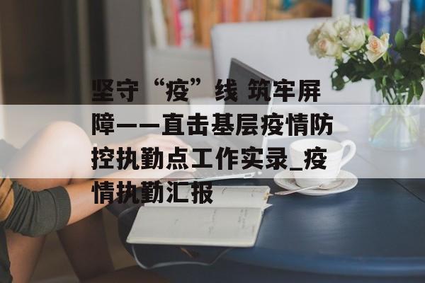 坚守“疫”线 筑牢屏障——直击基层疫情防控执勤点工作实录_疫情执勤汇报