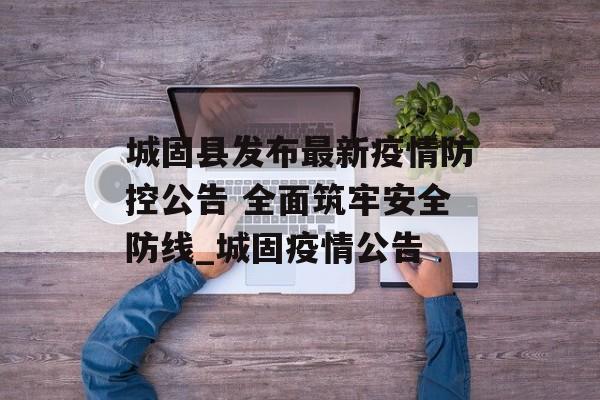 城固县发布最新疫情防控公告 全面筑牢安全防线_城固疫情公告