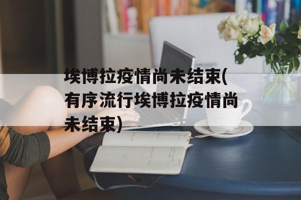 埃博拉疫情尚未结束(有序流行埃博拉疫情尚未结束)