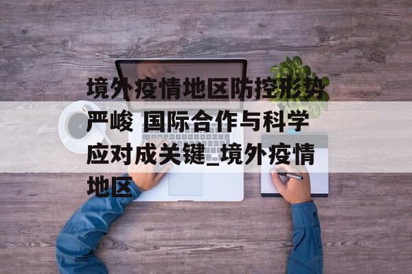 境外疫情地区防控形势严峻 国际合作与科学应对成关键_境外疫情地区