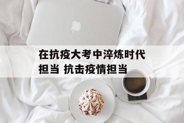 在抗疫大考中淬炼时代担当 抗击疫情担当