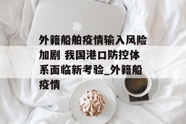 外籍船舶疫情输入风险加剧 我国港口防控体系面临新考验_外籍船疫情
