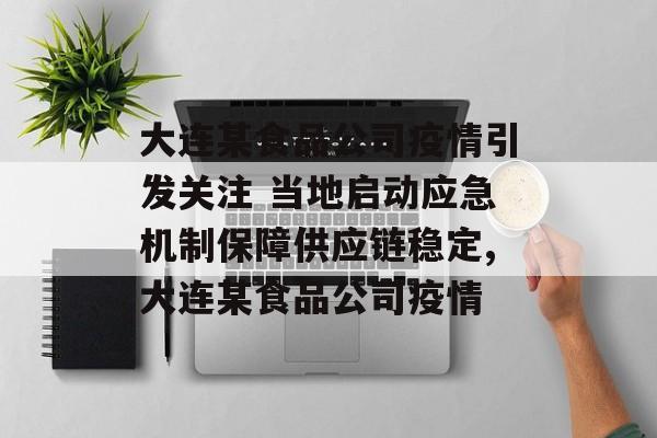 大连某食品公司疫情引发关注 当地启动应急机制保障供应链稳定,大连某食品公司疫情