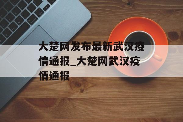大楚网发布最新武汉疫情通报_大楚网武汉疫情通报