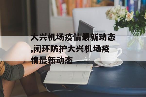 大兴机场疫情最新动态,闭环防护大兴机场疫情最新动态