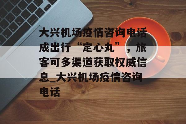 大兴机场疫情咨询电话成出行“定心丸”，旅客可多渠道获取权威信息_大兴机场疫情咨询电话