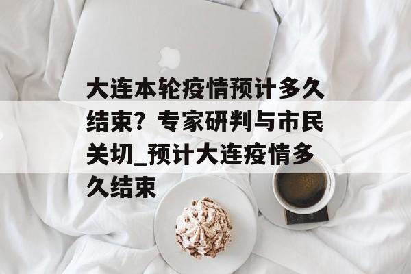 大连本轮疫情预计多久结束？专家研判与市民关切_预计大连疫情多久结束