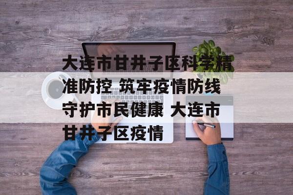 大连市甘井子区科学精准防控 筑牢疫情防线守护市民健康 大连市甘井子区疫情
