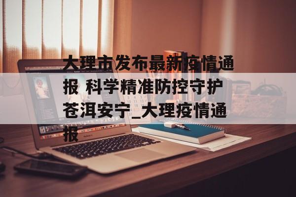 大理市发布最新疫情通报 科学精准防控守护苍洱安宁_大理疫情通报