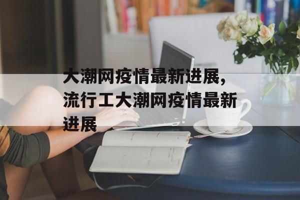 大潮网疫情最新进展,流行工大潮网疫情最新进展