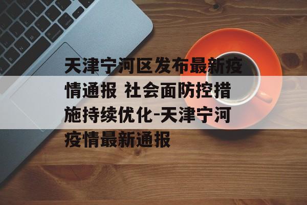 天津宁河区发布最新疫情通报 社会面防控措施持续优化-天津宁河疫情最新通报