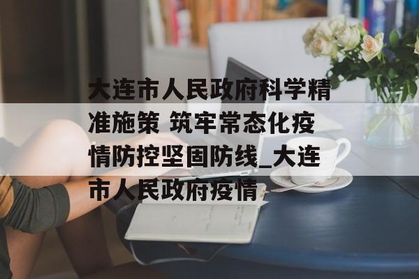 大连市人民政府科学精准施策 筑牢常态化疫情防控坚固防线_大连市人民政府疫情