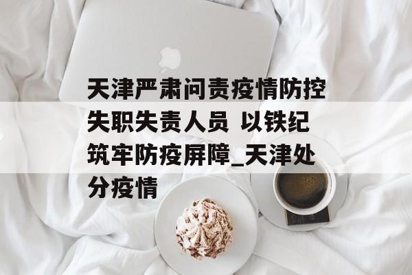 天津严肃问责疫情防控失职失责人员 以铁纪筑牢防疫屏障_天津处分疫情
