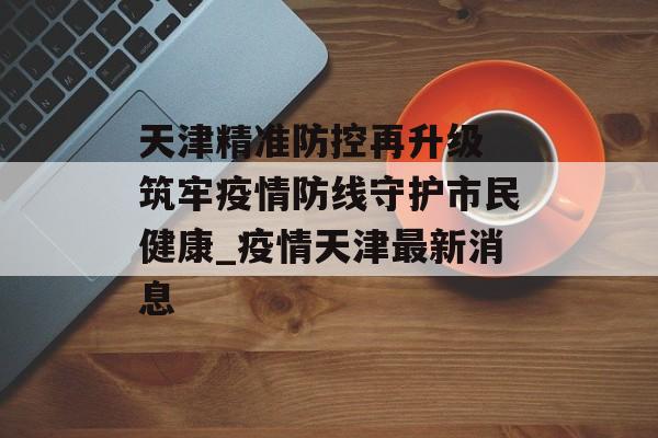 天津精准防控再升级 筑牢疫情防线守护市民健康_疫情天津最新消息