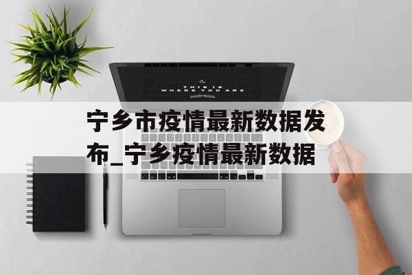 宁乡市疫情最新数据发布_宁乡疫情最新数据