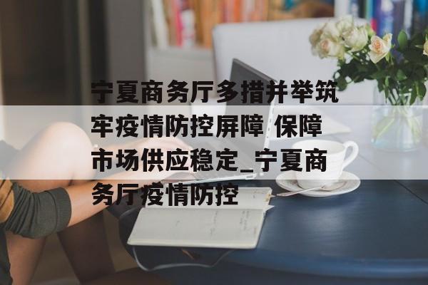 宁夏商务厅多措并举筑牢疫情防控屏障 保障市场供应稳定_宁夏商务厅疫情防控