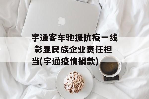 宇通客车驰援抗疫一线 彰显民族企业责任担当(宇通疫情捐款)