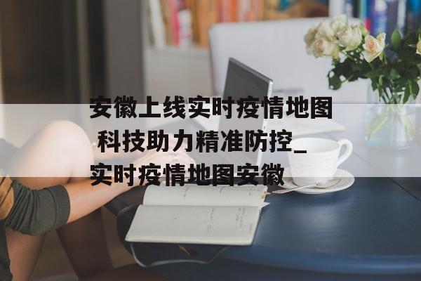 安徽上线实时疫情地图 科技助力精准防控_实时疫情地图安徽