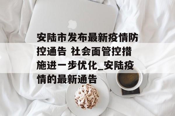 安陆市发布最新疫情防控通告 社会面管控措施进一步优化_安陆疫情的最新通告