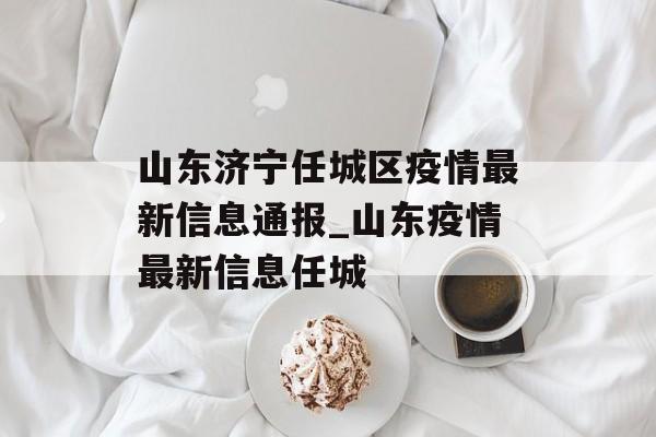 山东济宁任城区疫情最新信息通报_山东疫情最新信息任城