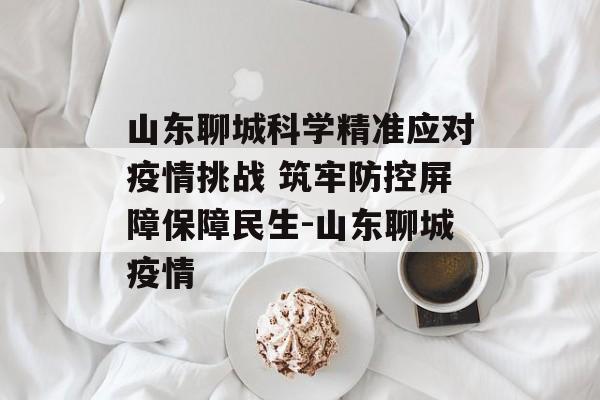 山东聊城科学精准应对疫情挑战 筑牢防控屏障保障民生-山东聊城疫情