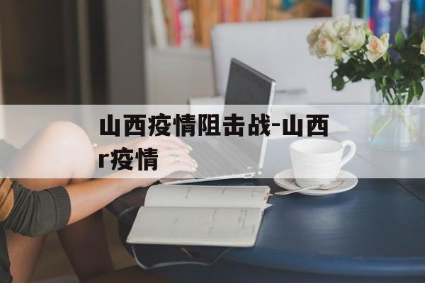 山西疫情阻击战-山西r疫情