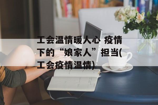 工会温情暖人心 疫情下的“娘家人”担当(工会疫情温情)