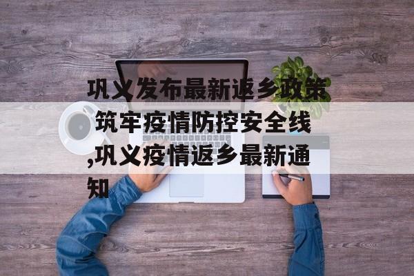 巩义发布最新返乡政策 筑牢疫情防控安全线,巩义疫情返乡最新通知