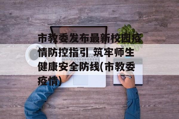 市教委发布最新校园疫情防控指引 筑牢师生健康安全防线(市教委疫情)