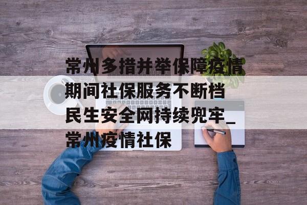 常州多措并举保障疫情期间社保服务不断档 民生安全网持续兜牢_常州疫情社保
