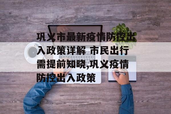 巩义市最新疫情防控出入政策详解 市民出行需提前知晓,巩义疫情防控出入政策