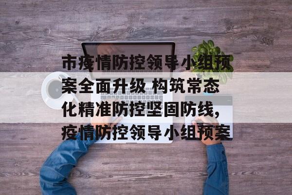 市疫情防控领导小组预案全面升级 构筑常态化精准防控坚固防线,疫情防控领导小组预案