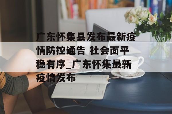 广东怀集县发布最新疫情防控通告 社会面平稳有序_广东怀集最新疫情发布