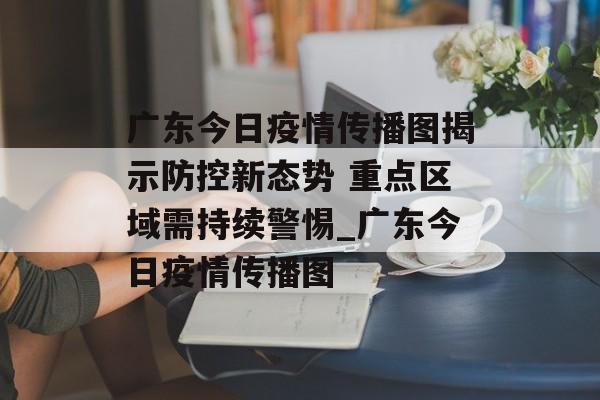 广东今日疫情传播图揭示防控新态势 重点区域需持续警惕_广东今日疫情传播图