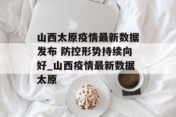山西太原疫情最新数据发布 防控形势持续向好_山西疫情最新数据太原