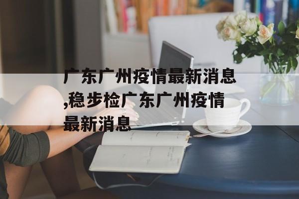 广东广州疫情最新消息,稳步检广东广州疫情最新消息