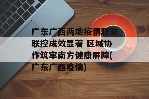 广东广西两地疫情联防联控成效显著 区域协作筑牢南方健康屏障(广东广西疫情)