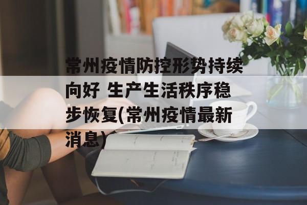 常州疫情防控形势持续向好 生产生活秩序稳步恢复(常州疫情最新消息)